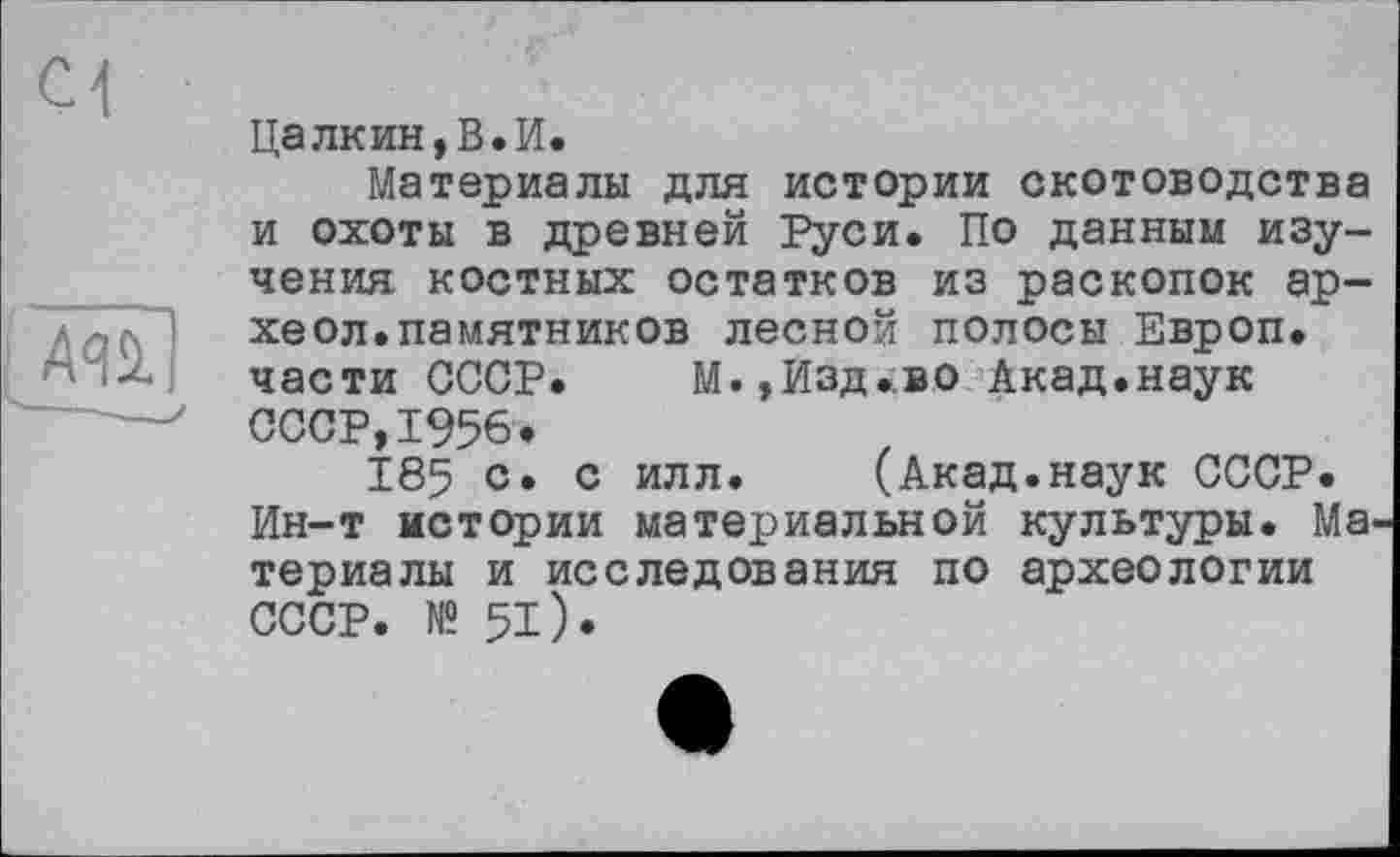 ﻿ci
A-л.
Цалкин,В.И.
Материалы для истории скотоводства и охоты в древней Руси. По данным изучения костных остатков из раскопок ар-хеол.памятников лесной полосы Европ. части СССР. М.,Изд.во Акад.наук СССР,1956.
185 с. с илл. (Акад.наук СССР. Ин-т истории материальной культуры. Материалы и исследования по археологии СССР. № 51).